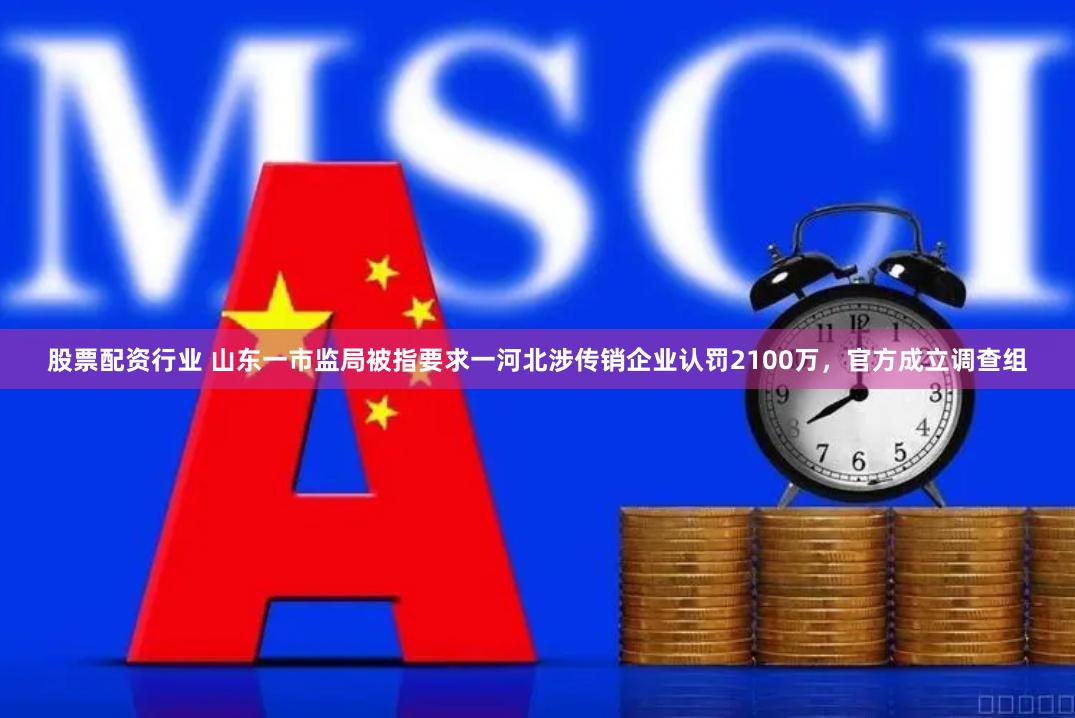 股票配资行业 山东一市监局被指要求一河北涉传销企业认罚2100万，官方成立调查组