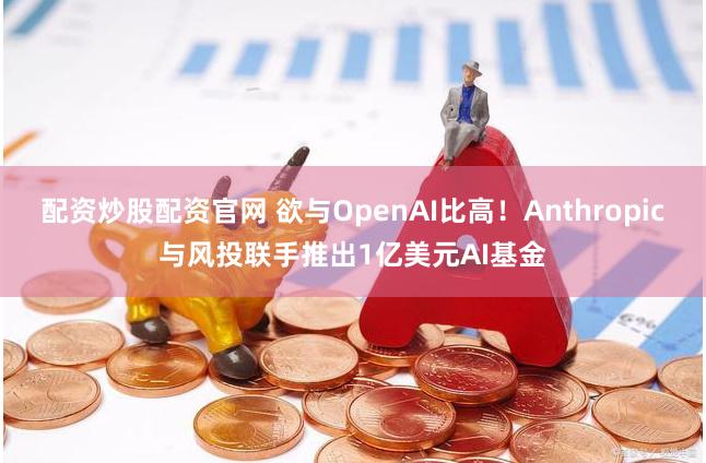 配资炒股配资官网 欲与OpenAI比高！Anthropic与风投联手推出1亿美元AI基金