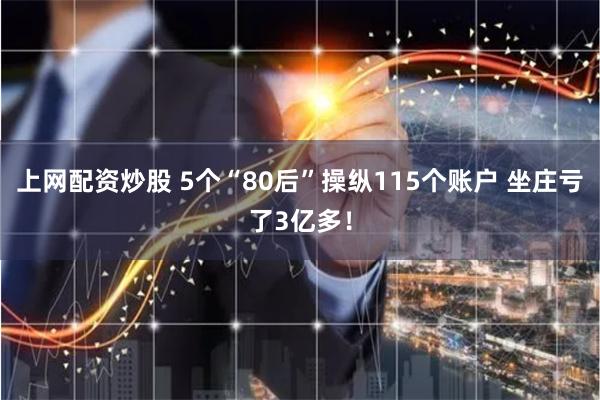 上网配资炒股 5个“80后”操纵115个账户 坐庄亏了3亿多